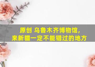 原创 乌鲁木齐博物馆,来新疆一定不能错过的地方